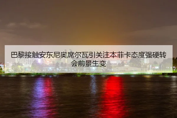 巴黎接触安东尼奥席尔瓦引关注本菲卡态度强硬转会前景生变