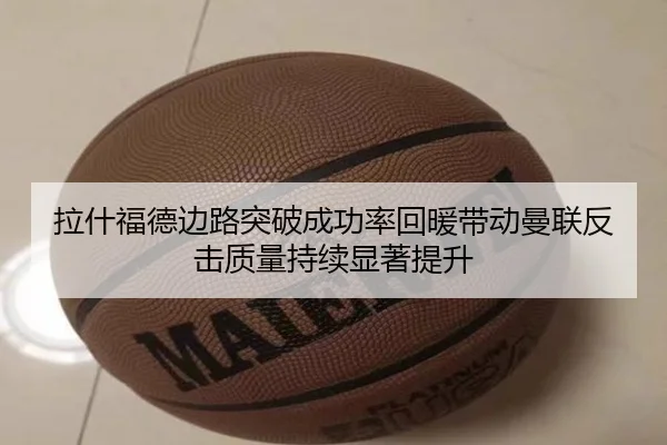 拉什福德边路突破成功率回暖带动曼联反击质量持续显著提升