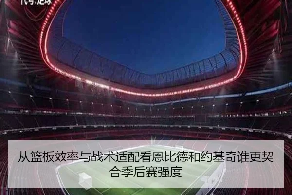 从篮板效率与战术适配看恩比德和约基奇谁更契合季后赛强度